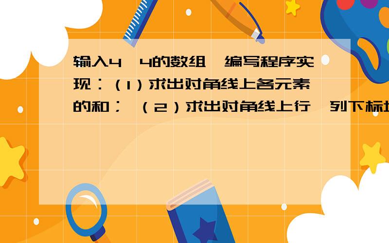 输入4×4的数组,编写程序实现：（1）求出对角线上各元素的和； （2）求出对角线上行、列下标均为偶数的