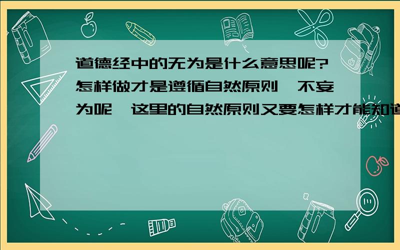 道德经中的无为是什么意思呢?怎样做才是遵循自然原则,不妄为呢,这里的自然原则又要怎样才能知道呢?另外什么是欲,欲的度又应该怎么把握呢?初学者,对这些问题不能理解,希望大家能多多