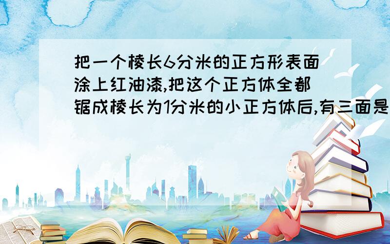 把一个棱长6分米的正方形表面涂上红油漆,把这个正方体全都锯成棱长为1分米的小正方体后,有三面是红色的小正方体有几块?有两面是红色的小正方体有几块?有一面是红色的小正方体有几块?