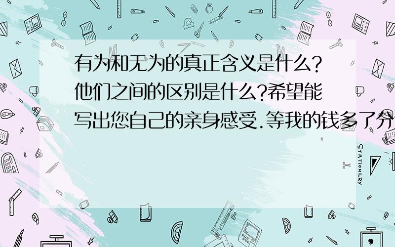 有为和无为的真正含义是什么?他们之间的区别是什么?希望能写出您自己的亲身感受.等我的钱多了分还会向上加,现在一分都没有了.我的问题就是针对老子的.冥冥随缘 只比我大四岁.