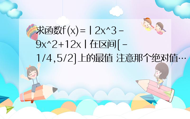 求函数f(x)=|2x^3-9x^2+12x|在区间[-1/4,5/2]上的最值 注意那个绝对值…