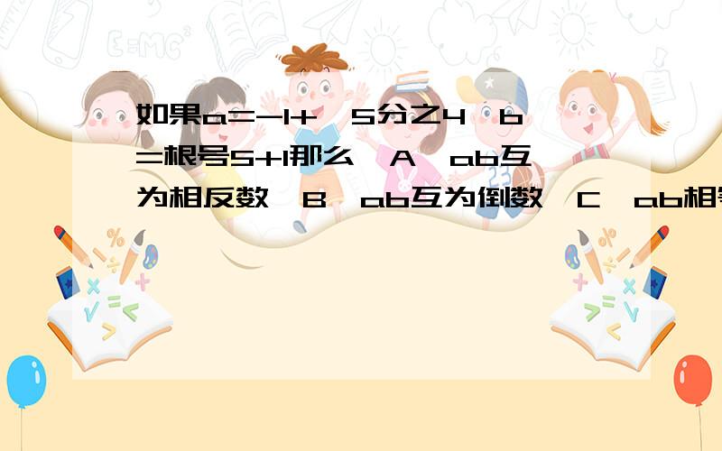 如果a=-1+√5分之4,b=根号5+1那么,A,ab互为相反数,B,ab互为倒数,C,ab相等,D,都不是