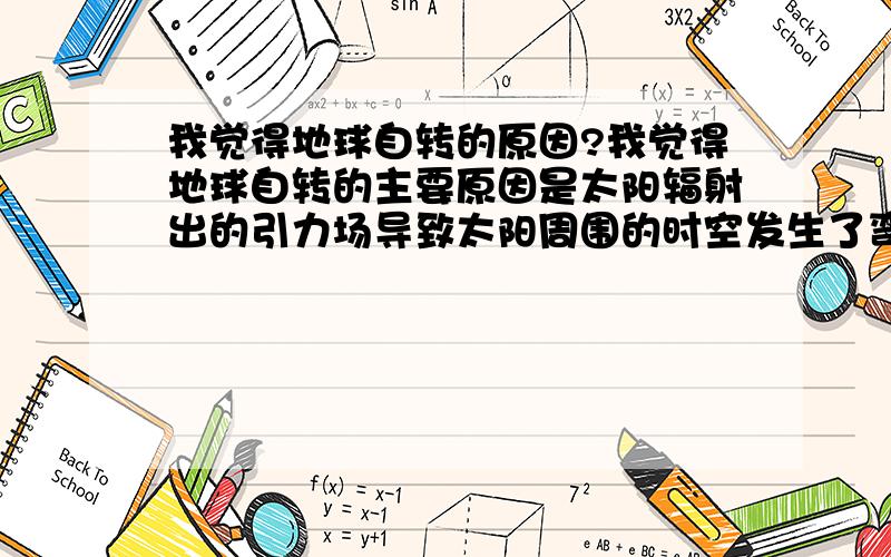 我觉得地球自转的原因?我觉得地球自转的主要原因是太阳辐射出的引力场导致太阳周围的时空发生了弯曲（如果从地球飞向太阳我们走的路径不是直线而是曲线）,所以导致地球整体受力不