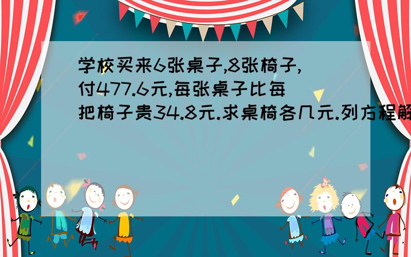 学校买来6张桌子,8张椅子,付477.6元,每张桌子比每把椅子贵34.8元.求桌椅各几元.列方程解.