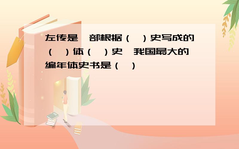 左传是一部根据（ ）史写成的（ ）体（ ）史,我国最大的编年体史书是（ ）