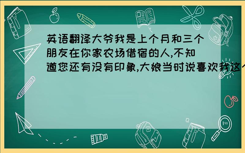 英语翻译大爷我是上个月和三个朋友在你家农场借宿的人,不知道您还有没有印象,大娘当时说喜欢我这个珠子我回到家之后就帮她买了几颗,我想给她邮寄过去,谢谢你们那天愿意收留我们几个