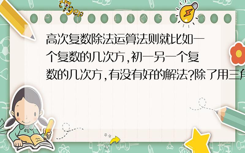 高次复数除法运算法则就比如一个复数的几次方,初一另一个复数的几次方,有没有好的解法?除了用三角表示的那种!