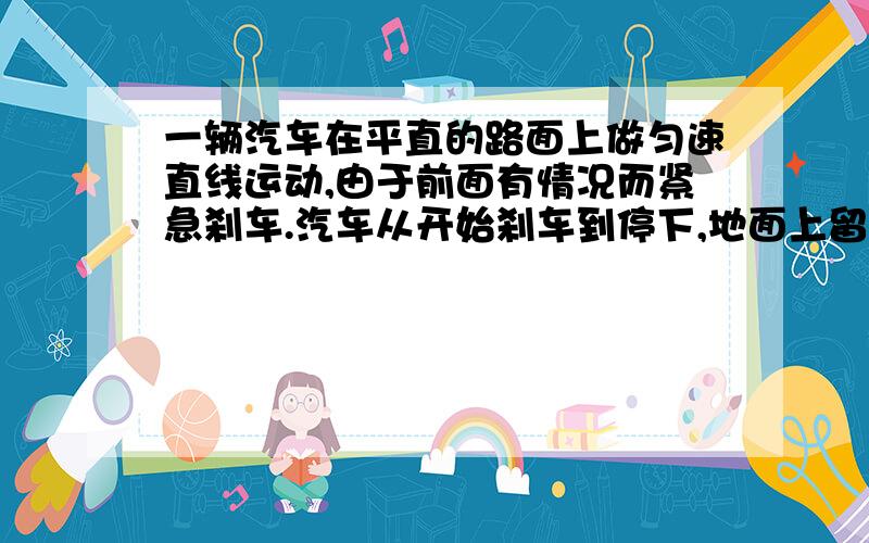 一辆汽车在平直的路面上做匀速直线运动,由于前面有情况而紧急刹车.汽车从开始刹车到停下,地面上留下了14厘米的擦痕,轮胎与路面的动摩擦因数为0.7,问：（1）刹车时汽车的加速度多大?（2