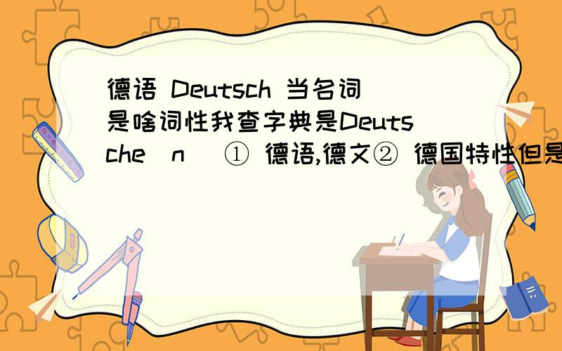 德语 Deutsch 当名词是啥词性我查字典是Deutsche(n) ① 德语,德文② 德国特性但是书上例句：Sie können nicht nur Deutsch lesen,.德语 这个词到底是Deutsch还是Deutsche