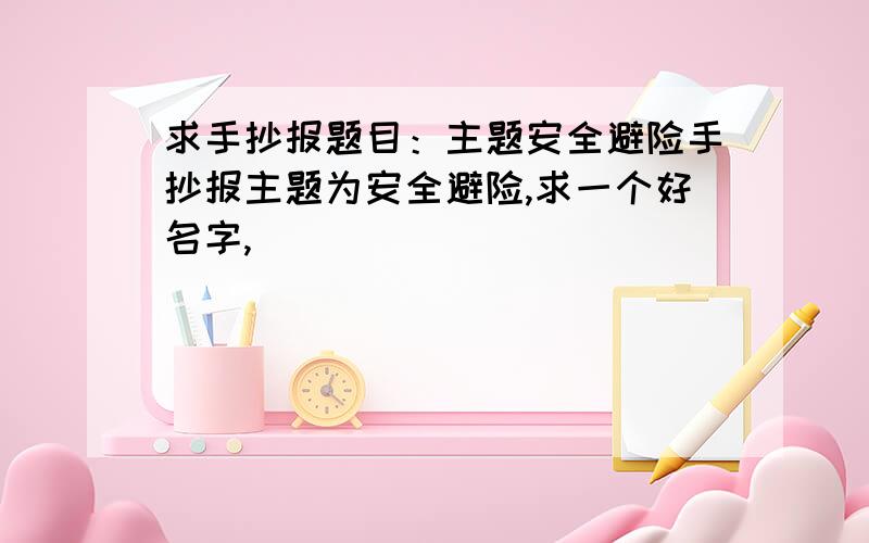 求手抄报题目：主题安全避险手抄报主题为安全避险,求一个好名字,