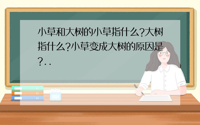 小草和大树的小草指什么?大树指什么?小草变成大树的原因是?..