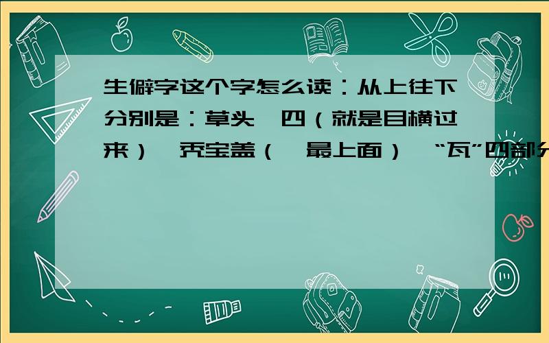 生僻字这个字怎么读：从上往下分别是：草头,四（就是目横过来）,秃宝盖（幂最上面）,“瓦”四部分