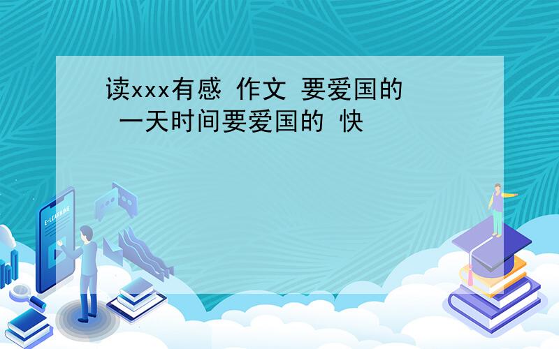 读xxx有感 作文 要爱国的 一天时间要爱国的 快