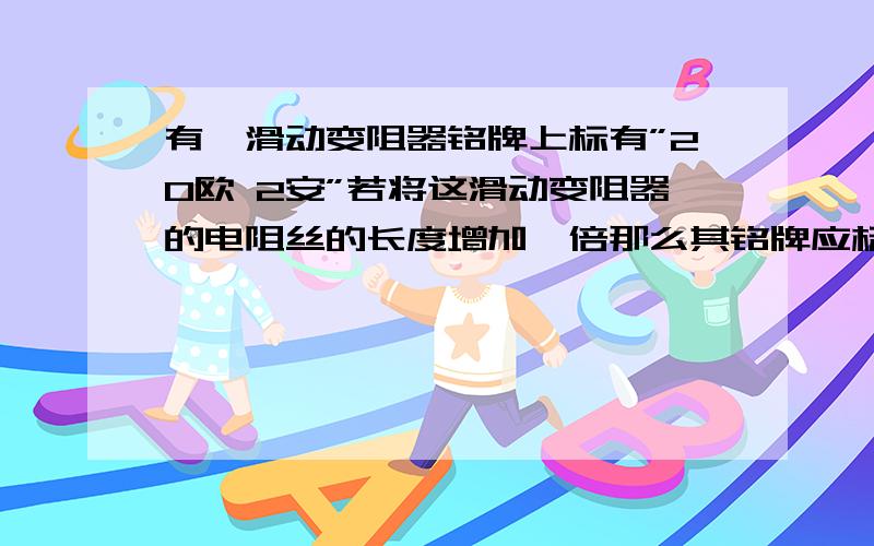 有一滑动变阻器铭牌上标有”20欧 2安”若将这滑动变阻器的电阻丝的长度增加一倍那么其铭牌应标为几欧几安