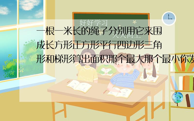 一根一米长的绳子分别用它来围成长方形正方形平行四边形三角形和梯形算出面积那个最大那个最小你发现了什