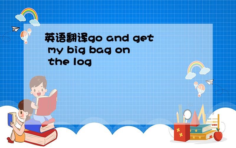 英语翻译go and get my big bag on the log