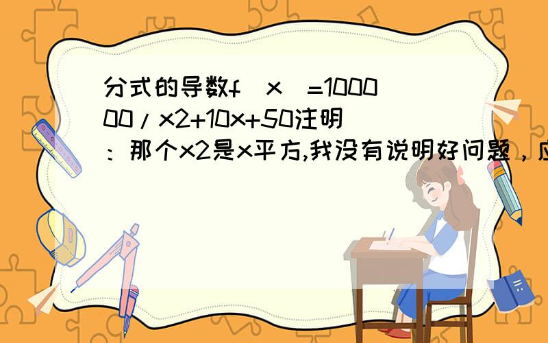 分式的导数f(x)=100000/x2+10x+50注明：那个x2是x平方,我没有说明好问题，应该是f(x)=100000/(x2+10x+50)，那个x2是x平方，那个式子是连起来的作为分母，100000是分子