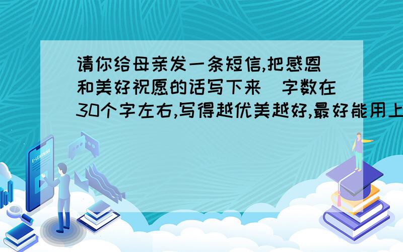 请你给母亲发一条短信,把感恩和美好祝愿的话写下来（字数在30个字左右,写得越优美越好,最好能用上名言）