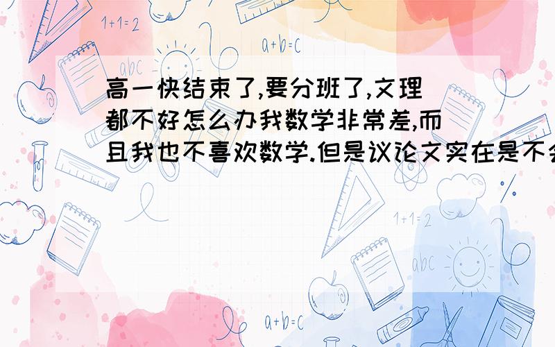 高一快结束了,要分班了,文理都不好怎么办我数学非常差,而且我也不喜欢数学.但是议论文实在是不会写,记叙文我倒是很会写.挺喜欢英语,但是感觉高中英语难,而且那个老师讲课我总是犯困.