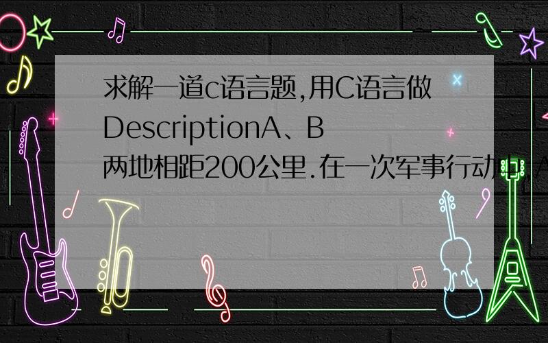 求解一道c语言题,用C语言做DescriptionA、B两地相距200公里.在一次军事行动中,A、B两支军队同时出发,面对面直线运动.A军每小时行军8公里,B军每小时行军5公里.有一个通讯兵要为这两军传递信息