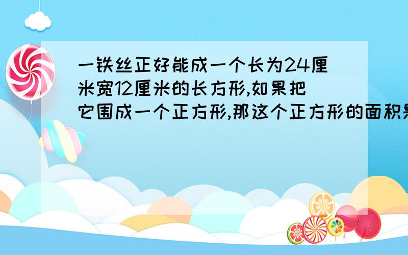 一铁丝正好能成一个长为24厘米宽12厘米的长方形,如果把它围成一个正方形,那这个正方形的面积是?列方程