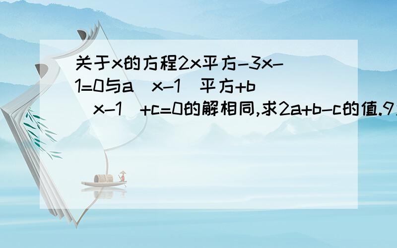 关于x的方程2x平方-3x-1=0与a（x-1）平方+b（x-1）+c=0的解相同,求2a+b-c的值.9怎样求?