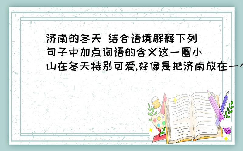 济南的冬天 结合语境解释下列句子中加点词语的含义这一圈小山在冬天特别可爱,好像是把济南放在一个小摇篮里.摇篮：在北中国的冬天,而能有温晴的天气,济南真得算个宝地.宝地：因为有