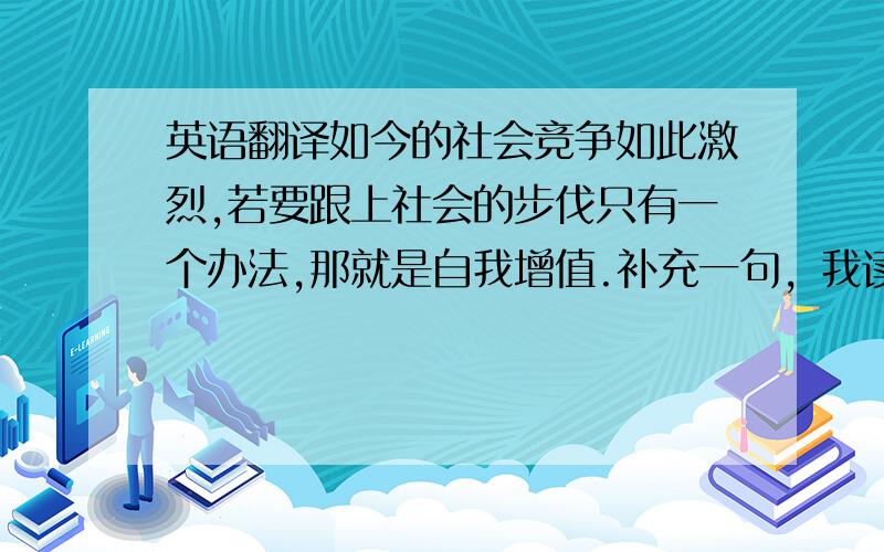 英语翻译如今的社会竞争如此激烈,若要跟上社会的步伐只有一个办法,那就是自我增值.补充一句，我读的是物流管理专业 英语怎么说呢？