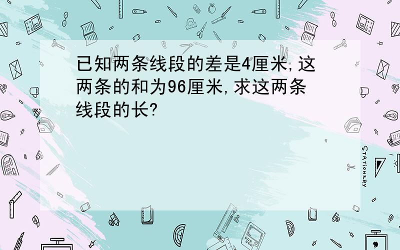 已知两条线段的差是4厘米,这两条的和为96厘米,求这两条线段的长?