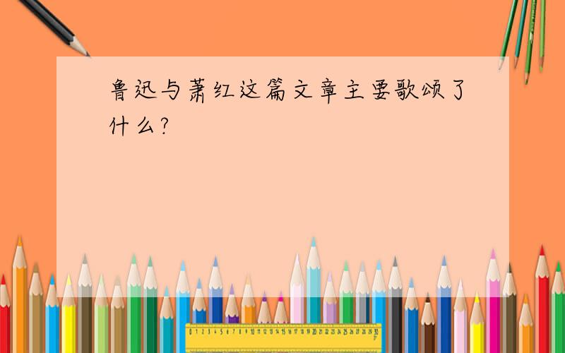 鲁迅与萧红这篇文章主要歌颂了什么?