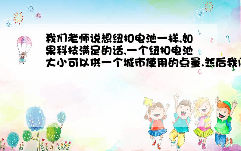 我们老师说想纽扣电池一样,如果科技满足的话,一个纽扣电池大小可以供一个城市使用的点量.然后我问老师,这样的话,要满足功率,那么反应制造出来的热量要怎么消除,老师说这个是用什么原