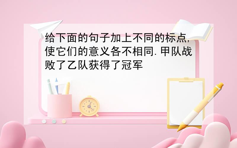 给下面的句子加上不同的标点,使它们的意义各不相同.甲队战败了乙队获得了冠军