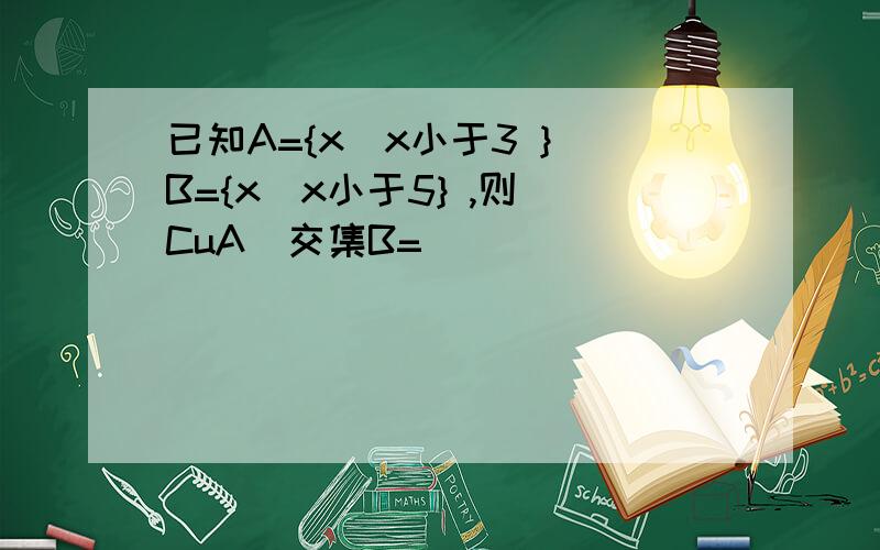 已知A={x|x小于3 } B={x|x小于5} ,则（CuA）交集B=