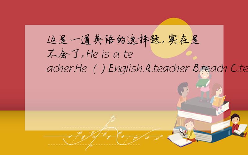 这是一道英语的选择题,实在是不会了,He is a teacher.He ( ) English.A.teacher B.teach C.teachs D.teaches