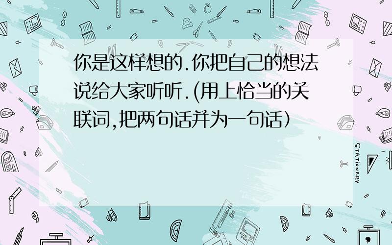 你是这样想的.你把自己的想法说给大家听听.(用上恰当的关联词,把两句话并为一句话）