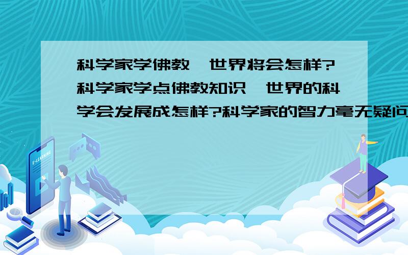 科学家学佛教,世界将会怎样?科学家学点佛教知识,世界的科学会发展成怎样?科学家的智力毫无疑问在一般人之上,做个设想,如果学佛增加他们的智慧后……?应该是利国利民吧?哈哈