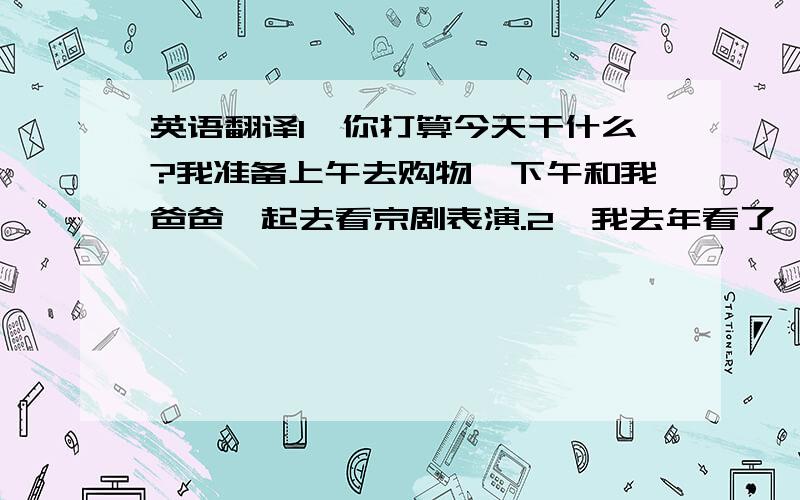 英语翻译1、你打算今天干什么?我准备上午去购物,下午和我爸爸一起去看京剧表演.2、我去年看了一场动物表演,我非常喜欢那个表演.3、南希有哪些爱好?她喜欢集邮和游泳.