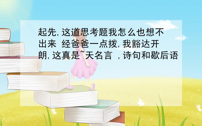 起先,这道思考题我怎么也想不出来 经爸爸一点拨,我豁达开朗,这真是~天名言 ,诗句和歇后语