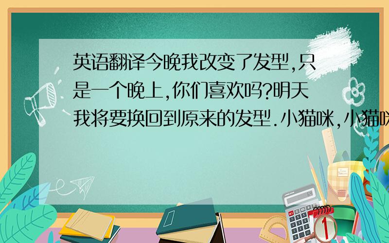 英语翻译今晚我改变了发型,只是一个晚上,你们喜欢吗?明天我将要换回到原来的发型.小猫咪,小猫咪,我是一只小猫咪小猫,小猫,我是一只小猫这句不用翻译（ 你们在哪啊！）