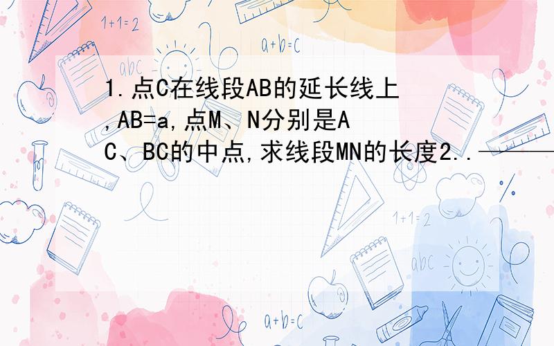 1.点C在线段AB的延长线上,AB=a,点M、N分别是AC、BC的中点,求线段MN的长度2..——————.————.————.————.——A M C N B点E、F 分别是线段AC、BC的中点（1）若AB =8cm 求EF（2）若EF=3cm