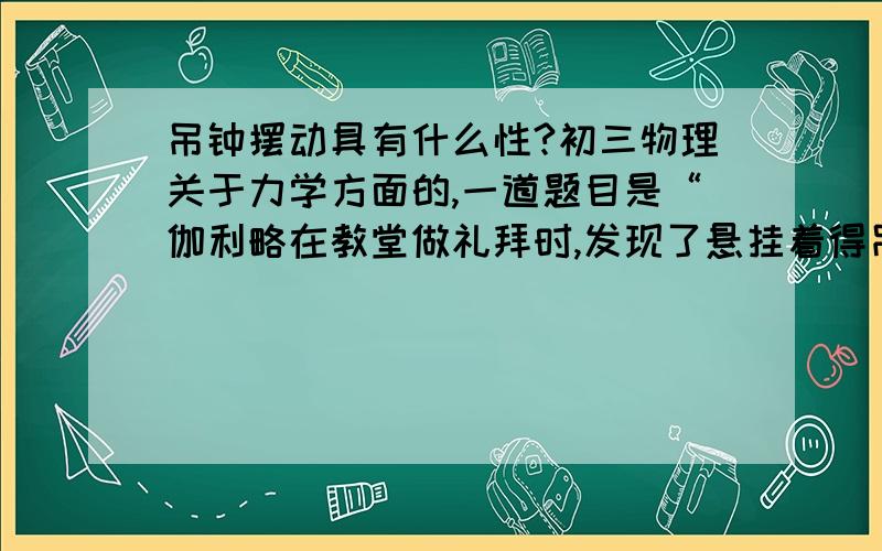 吊钟摆动具有什么性?初三物理关于力学方面的,一道题目是“伽利略在教堂做礼拜时,发现了悬挂着得吊钟,在摆动时具有（ ）性,根据这一性质,制成了测量时间的钟表.”