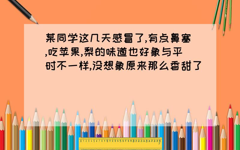 某同学这几天感冒了,有点鼻塞,吃苹果,梨的味道也好象与平时不一样,没想象原来那么香甜了