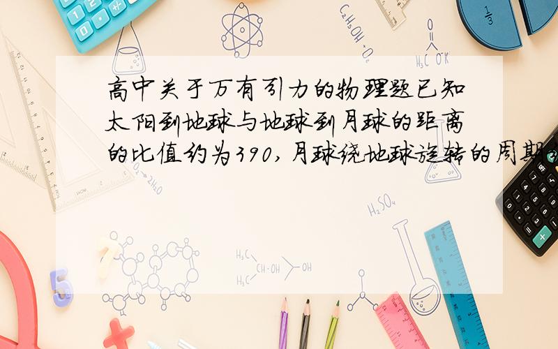 高中关于万有引力的物理题已知太阳到地球与地球到月球的距离的比值约为390,月球绕地球旋转的周期约为27天.利用上述数据以及日常的天文知识,可估算出太阳对月球与地球对月球的万有引