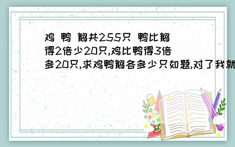 鸡 鸭 鹅共255只 鸭比鹅得2倍少20只,鸡比鸭得3倍多20只,求鸡鸭鹅各多少只如题,对了我就+分,设未知数不算 ,用四年级所学回答,