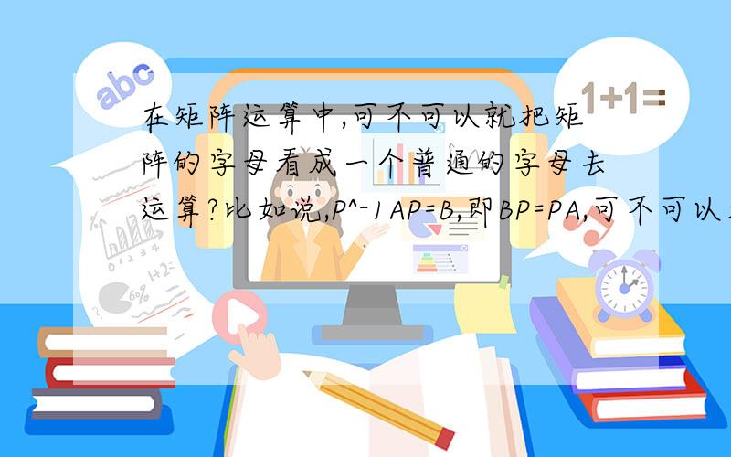 在矩阵运算中,可不可以就把矩阵的字母看成一个普通的字母去运算?比如说,P^-1AP=B,即BP=PA,可不可以看成就是第一个式子左右同时除以P^-1,还有其他一些类似的式子