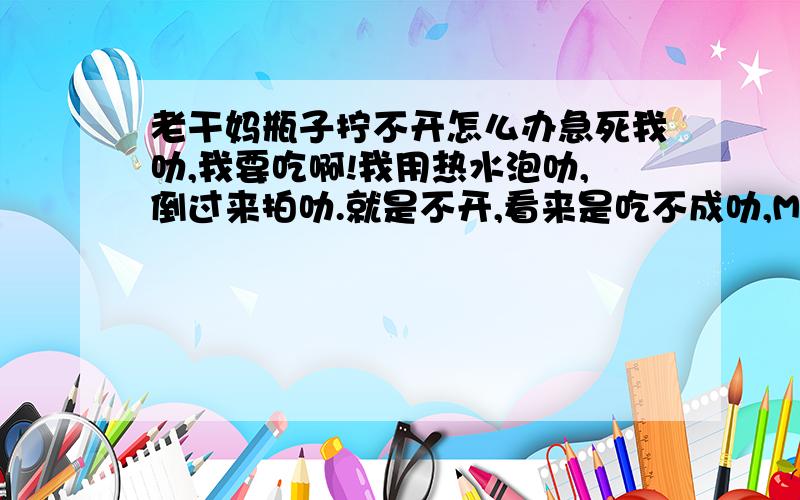 老干妈瓶子拧不开怎么办急死我叻,我要吃啊!我用热水泡叻,倒过来拍叻.就是不开,看来是吃不成叻,MD,折腾叻我一中午.