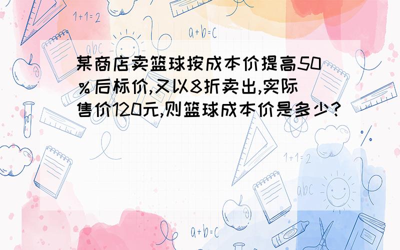 某商店卖篮球按成本价提高50％后标价,又以8折卖出,实际售价120元,则篮球成本价是多少?