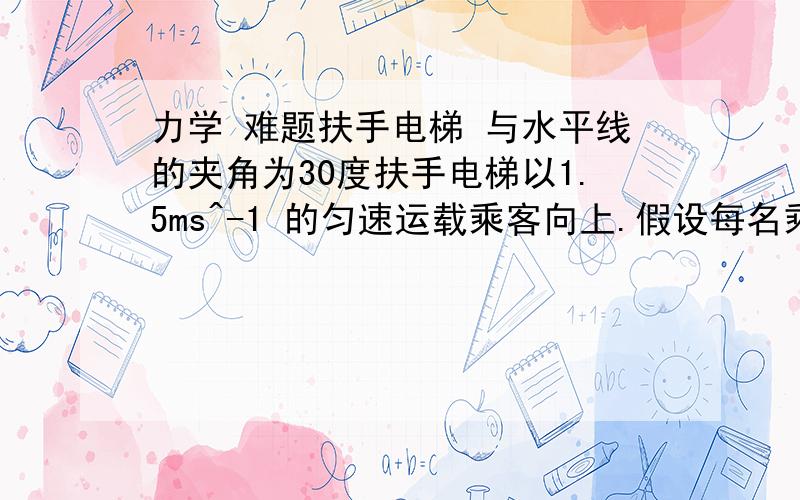 力学 难题扶手电梯 与水平线的夹角为30度扶手电梯以1.5ms^-1 的匀速运载乘客向上.假设每名乘客的平址质量为60kg.如果扶手电梯的有效功率是8000W,计算扶手电梯能同时运载最多多少名乘客?2L