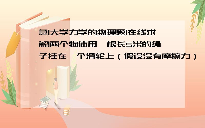 急!大学力学的物理题!在线求解!两个物体用一根长5米的绳子挂在一个滑轮上（假设没有摩擦力）,一个物体重4.10kg,一个物体重2.90kg.一开始两个物体是不动的,两个物体都离地0.400m,之后轻的物