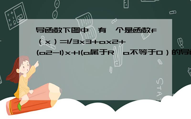 导函数下图中,有一个是函数f（x）=1/3x3+ax2+(a2-1)x+1(a属于R,a不等于0）的导函数f'(x)的图像,求详解